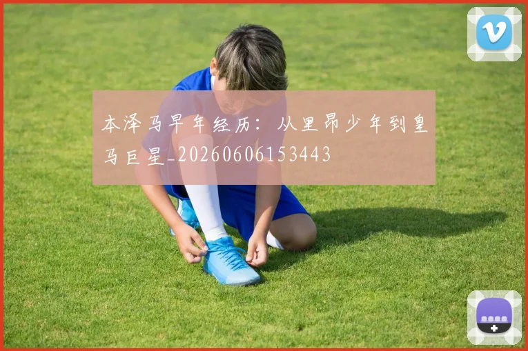 本泽马早年经历:从里昂少年到皇马巨星_20260606153443