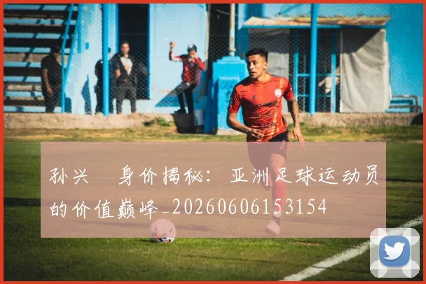 孙兴慜身价揭秘：亚洲足球运动员的价值巅峰_20260606153154