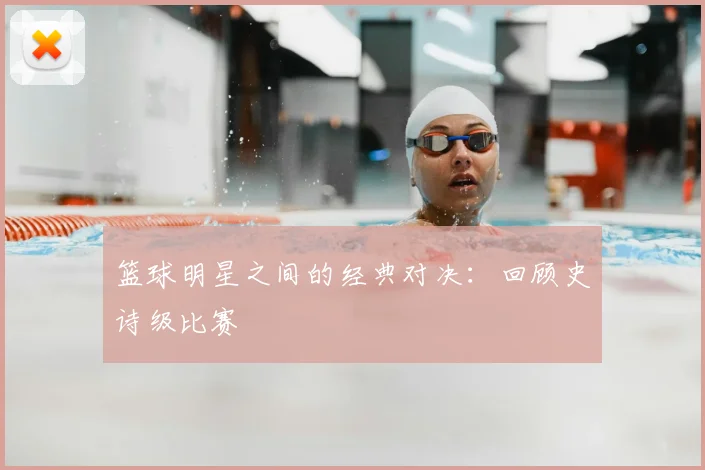 篮球明星之间的经典对决：回顾史诗级比赛