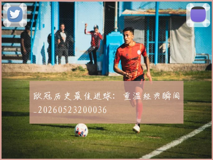 欧冠历史最佳进球:重温经典瞬间_20260523200036
