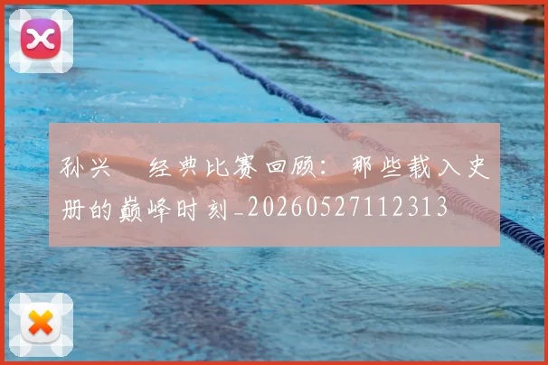 孙兴慜经典比赛回顾:那些载入史册的巅峰时刻_20260527112313
