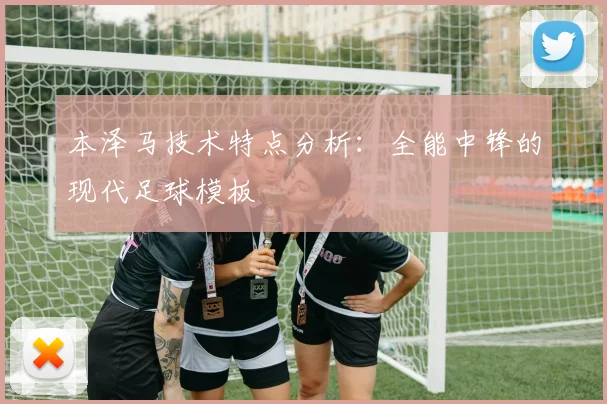 本泽马技术特点分析:全能中锋的现代足球模板