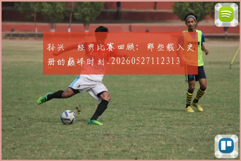孙兴慜经典比赛回顾：那些载入史册的巅峰时刻_20260527112313
