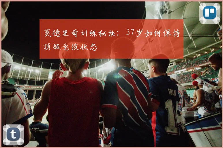 莫德里奇训练秘诀：37岁如何保持顶级竞技状态