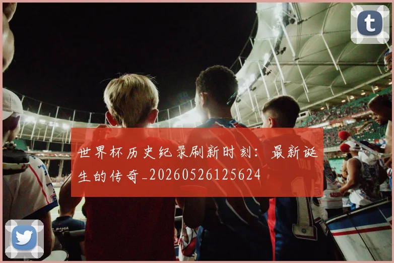 世界杯历史纪录刷新时刻:最新诞生的传奇_20260526125624